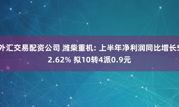 外汇交易配资公司 潍柴重机: 上半年净利润同比增长52.62% 拟10转4派0.9元