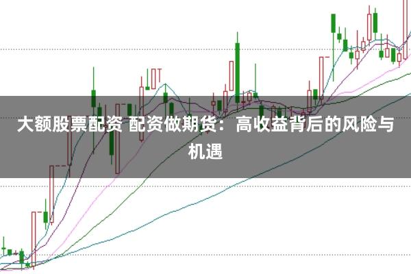 大额股票配资 配资做期货：高收益背后的风险与机遇