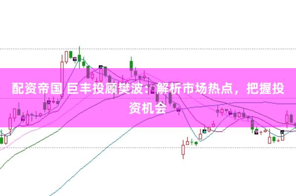 配资帝国 巨丰投顾樊波：解析市场热点，把握投资机会