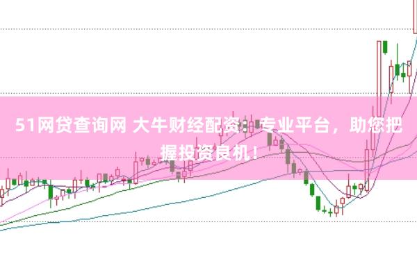 51网贷查询网 大牛财经配资：专业平台，助您把握投资良机！