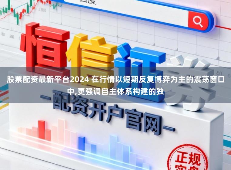 股票配资最新平台2024 在行情以短期反复博弈为主的震荡窗口中,更强调自主体系构建的独