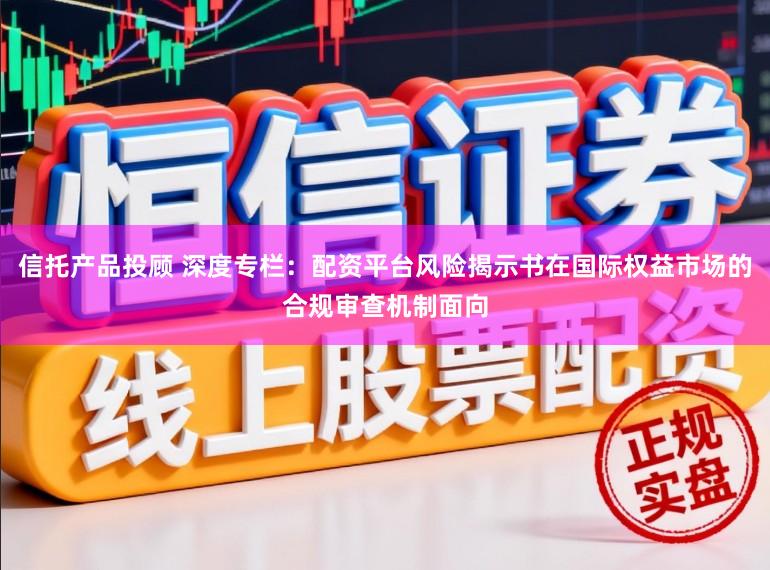 信托产品投顾 深度专栏：配资平台风险揭示书在国际权益市场的合规审查机制面向