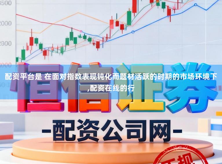 配资平台是 在面对指数表现钝化而题材活跃的时期的市场环境下,配资在线的行