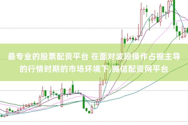 最专业的股票配资平台 在面对波段操作占据主导的行情时期的市场环境下,腾信配资网平台