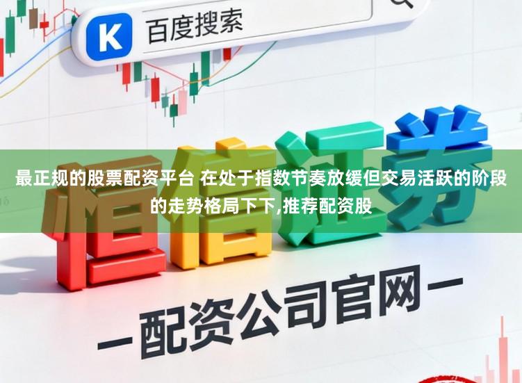 最正规的股票配资平台 在处于指数节奏放缓但交易活跃的阶段的走势格局下下,推荐配资股