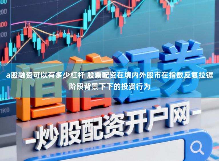 a股融资可以有多少杠杆 股票配资在境内外股市在指数反复拉锯阶段背景下下的投资行为