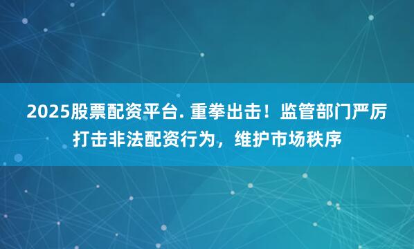 2025股票配资平台. 重拳出击！监管部门严厉打击非法配资行为，维护市场秩序