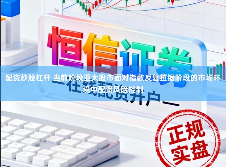 配资炒股杠杆 当前阶段亚太股市面对指数反复拉锯阶段的市场环境中配资风险控制